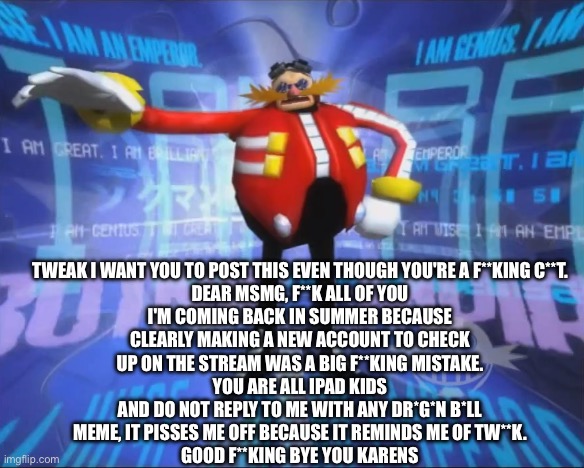 Eggman's Announcement | TWEAK I WANT YOU TO POST THIS EVEN THOUGH YOU'RE A F**KING C**T.

DEAR MSMG, F**K ALL OF YOU
I'M COMING BACK IN SUMMER BECAUSE CLEARLY MAKING A NEW ACCOUNT TO CHECK UP ON THE STREAM WAS A BIG F**KING MISTAKE.
YOU ARE ALL IPAD KIDS
AND DO NOT REPLY TO ME WITH ANY DR*G*N B*LL MEME, IT PISSES ME OFF BECAUSE IT REMINDS ME OF TW**K.
GOOD F**KING BYE YOU KARENS | image tagged in eggman's announcement | made w/ Imgflip meme maker