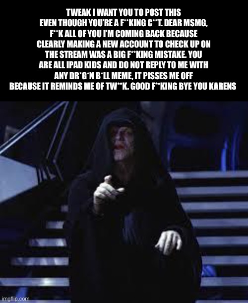 Emperor Palpatine | TWEAK I WANT YOU TO POST THIS EVEN THOUGH YOU’RE A F**KING C**T. DEAR MSMG, F**K ALL OF YOU I’M COMING BACK BECAUSE CLEARLY MAKING A NEW ACCOUNT TO CHECK UP ON THE STREAM WAS A BIG F**KING MISTAKE. YOU ARE ALL IPAD KIDS AND DO NOT REPLY TO ME WITH ANY DR*G*N B*LL MEME, IT PISSES ME OFF BECAUSE IT REMINDS ME OF TW**K. GOOD F**KING BYE YOU KARENS | made w/ Imgflip meme maker