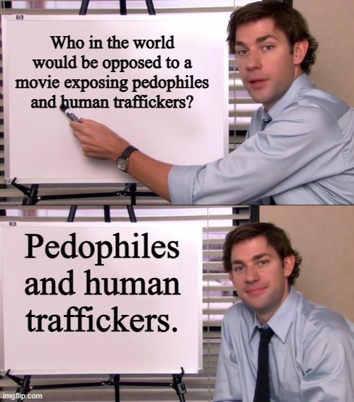 Jim Halpert Explains | Who in the world would be opposed to a movie exposing pedophiles and human traffickers? Pedophiles and human traffickers. | image tagged in jim halpert explains | made w/ Imgflip meme maker