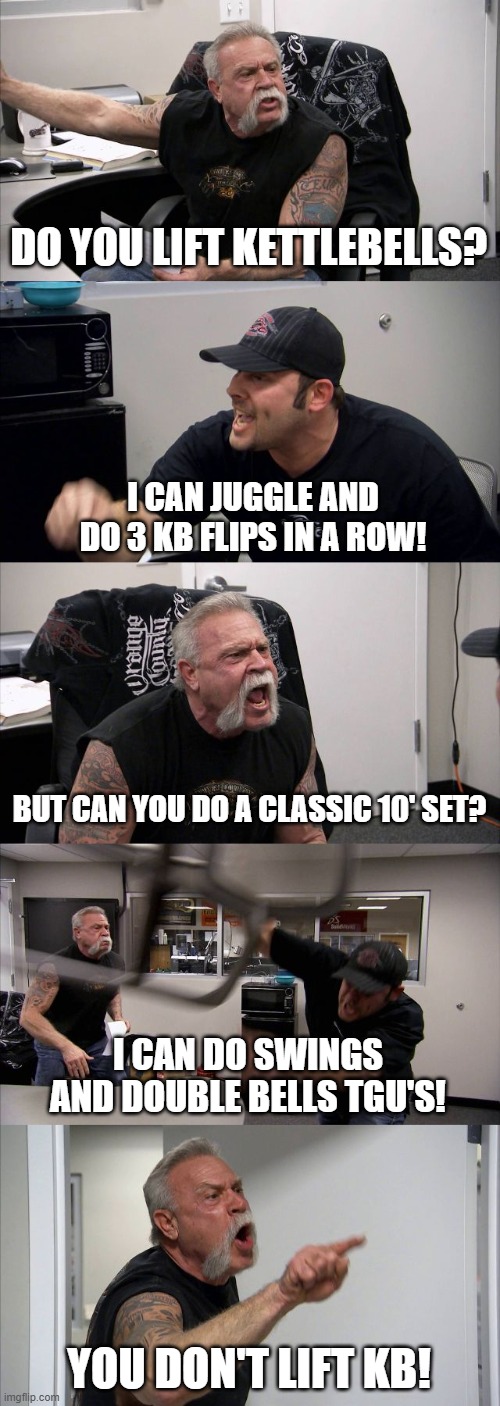 do you lift kettlebells | DO YOU LIFT KETTLEBELLS? I CAN JUGGLE AND DO 3 KB FLIPS IN A ROW! BUT CAN YOU DO A CLASSIC 10' SET? I CAN DO SWINGS AND DOUBLE BELLS TGU'S! YOU DON'T LIFT KB! | image tagged in memes,american chopper argument | made w/ Imgflip meme maker