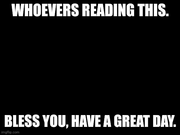Blank White Template | WHOEVERS READING THIS. BLESS YOU, HAVE A GREAT DAY. | image tagged in blank white template | made w/ Imgflip meme maker