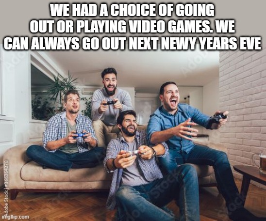 We had a choice of video games or going out. Happy New Years - humor - | WE HAD A CHOICE OF GOING OUT OR PLAYING VIDEO GAMES. WE CAN ALWAYS GO OUT NEXT NEWY YEARS EVE | image tagged in gaming,games,video games,happy new year,funny,humor | made w/ Imgflip meme maker