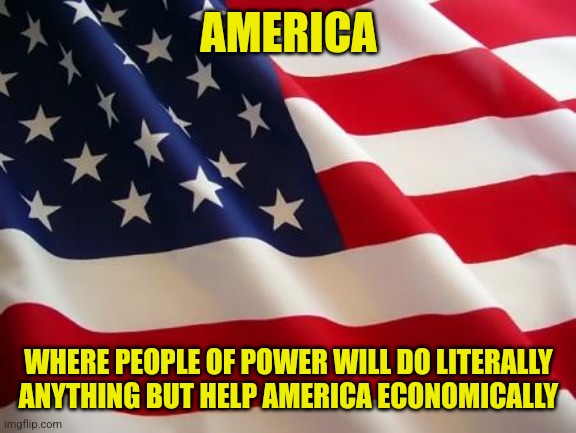 Thats it. Thats the post. Its true. | AMERICA; WHERE PEOPLE OF POWER WILL DO LITERALLY ANYTHING BUT HELP AMERICA ECONOMICALLY | image tagged in american flag | made w/ Imgflip meme maker