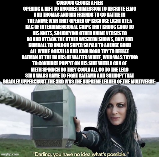 ____ | CURIOUS GEORGE AFTER OPENING A RIFT TO ANOTHER DIMENSION TO RECRUTE ELMO AND THOMAS AND HIS FRIENDS TO GO BATTLE IN THE ANIME WAR THAT OPENED UP BECAUSE LIGHT ATE A BAG OF INTERDIMENSIONAL CHIPS THAT BRUNG GOKU TO HIS KNEES, SOLIDIFYING OTHER ANIME VERSES TO GO AND ATTACK THE OTHER WESTERN SHOWS, ONLY FOR GUMBALL TO UNLOCK SUPER SAIYAN TO AVENGE GOKU ALL WHILE GODZILLA AND KING KONG TRY TO DEFEAT BATMAN AT THE HANDS OF WALTER WHITE, WHO WAS TRYING TO CONVINCE POPEYE ON HIS SIDE WITH A CAN OF METH SPINACH SO THEY COULD ALL GO TO THE LEGO STAR WARS GAME TO FIGHT SAITAMA AND SOLIDIFY THAT BRADLEY UPPERCRUST THE 3RD WAS THE SUPREME LEADER OF THE MULTIVERSE: | image tagged in dragon ball,curious george,walter white,batman,godzilla,anime | made w/ Imgflip meme maker