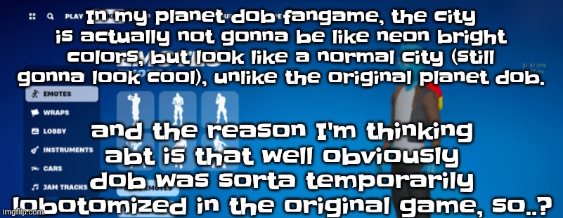 Osmosnite | In my planet dob fangame, the city is actually not gonna be like neon bright colors, but look like a normal city (still gonna look cool), unlike the original planet dob. and the reason I'm thinking abt is that well obviously dob was sorta temporarily lobotomized in the original game, so..? | image tagged in osmosnite | made w/ Imgflip meme maker