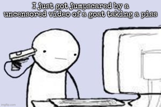 Computer Suicide | I just got jumpscared by a uncensored video of a goat taking a piss | image tagged in computer suicide | made w/ Imgflip meme maker