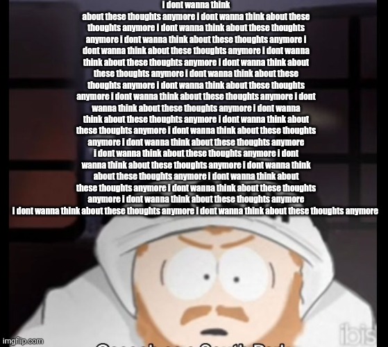 caseoh south park | i dont wanna think about these thoughts anymore i dont wanna think about these thoughts anymore i dont wanna think about these thoughts anymore i dont wanna think about these thoughts anymore i dont wanna think about these thoughts anymore i dont wanna think about these thoughts anymore i dont wanna think about these thoughts anymore i dont wanna think about these thoughts anymore i dont wanna think about these thoughts anymore i dont wanna think about these thoughts anymore i dont wanna think about these thoughts anymore i dont wanna think about these thoughts anymore i dont wanna think about these thoughts anymore i dont wanna think about these thoughts anymore i dont wanna think about these thoughts anymore i dont wanna think about these thoughts anymore i dont wanna think about these thoughts anymore i dont wanna think about these thoughts anymore i dont wanna think about these thoughts anymore i dont wanna think about these thoughts anymore i dont wanna think about these thoughts anymore i dont wanna think about these thoughts anymore i dont wanna think about these thoughts anymore | image tagged in caseoh south park | made w/ Imgflip meme maker
