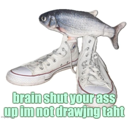 fihs | brain shut your ass up im not drawjng taht | image tagged in fihs | made w/ Imgflip meme maker