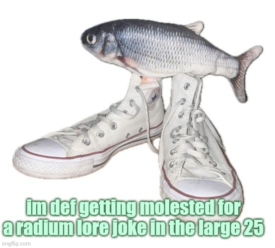 fihs | im def getting molested for a radium lore joke in the large 25 | image tagged in fihs | made w/ Imgflip meme maker