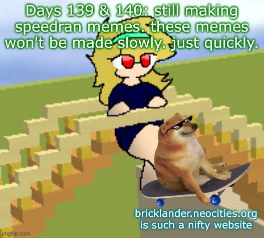 Days 139 & 140: still speedrunning memes, yeah | Days 139 & 140: still making speedran memes. these memes won't be made slowly. just quickly. bricklander.neocities.org is such a nifty website | image tagged in nice,stuff | made w/ Imgflip meme maker