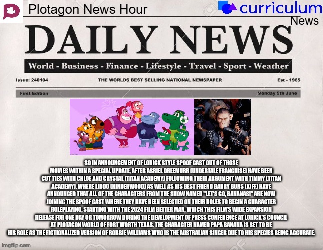 Plotagon News Hour and Curriculum News Newspaper 6 | SO IN ANNOUNCEMENT OF LORICK STYLE SPOOF CAST OUT OF THOSE MOVIES WITHIN A SPECIAL UPDATE, AFTER ASRIEL DREEMURR (UNDERTALE FRANCHISE) HAVE BEEN CUT TIES WITH CHLOE AND CRYSTAL (TITAN ACADEMY) FOLLOWING THEIR ARGUMENT WITH TIMMY (TITAN ACADEMY), WHERE LIDDO (KINDERWOOD) AS WELL AS HIS BEST FRIEND BARRY BUNS (KIFF) HAVE ANNOUNCED THAT ALL OF THE CHARACTERS FROM THE SHOW NAMED "LET'S GO, BANANAS!" ARE NOW JOINING THE SPOOF CAST WHERE THEY HAVE BEEN SELECTED ON THEIR ROLES TO BEGIN A CHARACTER ROLEPLAYING, STARTING WITH THE 2024 FILM BETTER MAN, WHICH THIS FILM'S WIDE EXPANSION RELEASE FOR ONE DAY OR TOMORROW DURING THE DEVELOPMENT OF PRESS CONFERENCE AT LORICK'S COUNCIL AT PLOTAGON WORLD OF FORT WORTH TEXAS. THE CHARACTER NAMED PAPA BANANA IS SET TO BE HIS ROLE AS THE FICTIONALIZED VERSION OF ROBBIE WILLIAMS WHO IS THE AUSTRALIAN SINGER DUE TO HIS SPECIES BEING ACCURATE. | image tagged in plotagon news hour and curriculum news newspaper,meme,let's go bananas,better man,spoof cast,newspaper | made w/ Imgflip meme maker