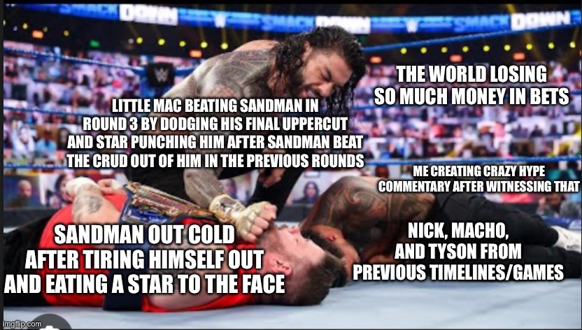 This is how it feels after playing Wii PO as your final PO game | THE WORLD LOSING SO MUCH MONEY IN BETS; LITTLE MAC BEATING SANDMAN IN ROUND 3 BY DODGING HIS FINAL UPPERCUT AND STAR PUNCHING HIM AFTER SANDMAN BEAT THE CRUD OUT OF HIM IN THE PREVIOUS ROUNDS; ME CREATING CRAZY HYPE COMMENTARY AFTER WITNESSING THAT; NICK, MACHO, AND TYSON FROM PREVIOUS TIMELINES/GAMES; SANDMAN OUT COLD AFTER TIRING HIMSELF OUT AND EATING A STAR TO THE FACE | image tagged in roman beating kevin owen s and jey uso up | made w/ Imgflip meme maker