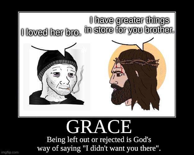 Grace In Action | I have greater things in store for you brother. I loved her bro. GRACE; Being left out or rejected is God's way of saying "I didn't want you there". | image tagged in motivational poster template,jesus christ,we're all doomed,r/dankchristianmemes,grace,save the earth | made w/ Imgflip meme maker