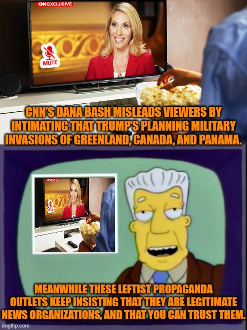 What's not to trust, eh? | CNN’S DANA BASH MISLEADS VIEWERS BY INTIMATING THAT TRUMP’S PLANNING MILITARY INVASIONS OF GREENLAND, CANADA, AND PANAMA. MEANWHILE THESE LEFTIST PROPAGANDA OUTLETS KEEP INSISTING THAT THEY ARE LEGITIMATE NEWS ORGANIZATIONS, AND THAT YOU CAN TRUST THEM. | image tagged in yep | made w/ Imgflip meme maker