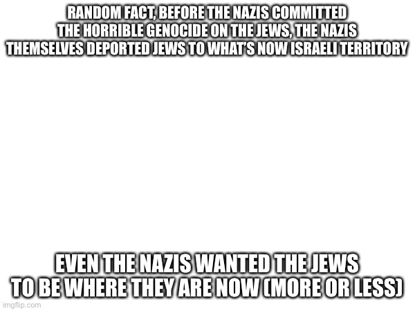 It’s unbelievable | RANDOM FACT, BEFORE THE NAZIS COMMITTED THE HORRIBLE GENOCIDE ON THE JEWS, THE NAZIS THEMSELVES DEPORTED JEWS TO WHAT’S NOW ISRAELI TERRITORY; EVEN THE NAZIS WANTED THE JEWS TO BE WHERE THEY ARE NOW (MORE OR LESS) | image tagged in israel | made w/ Imgflip meme maker