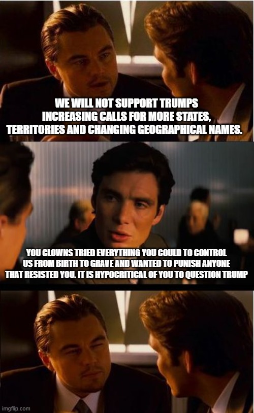 Shut up and get in line | WE WILL NOT SUPPORT TRUMPS INCREASING CALLS FOR MORE STATES, TERRITORIES AND CHANGING GEOGRAPHICAL NAMES. YOU CLOWNS TRIED EVERYTHING YOU COULD TO CONTROL US FROM BIRTH TO GRAVE AND WANTED TO PUNISH ANYONE THAT RESISTED YOU. IT IS HYPOCRITICAL OF YOU TO QUESTION TRUMP | image tagged in memes,inception,trumped,maga,democrat concerns don't matter,take what we want | made w/ Imgflip meme maker