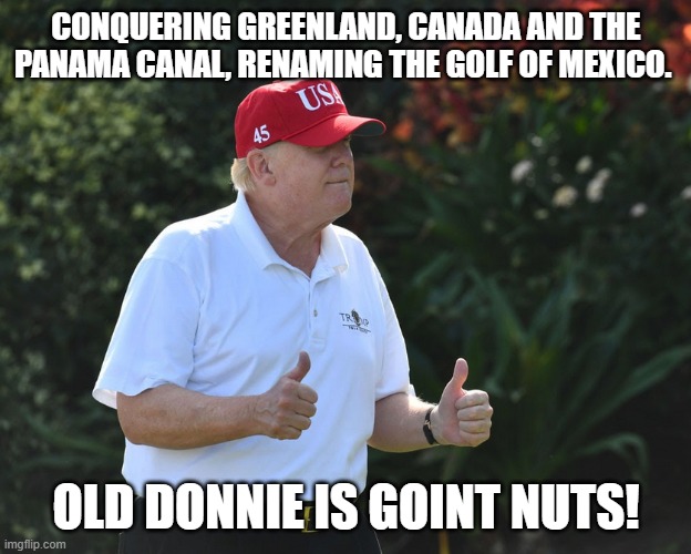 Orange insanity | CONQUERING GREENLAND, CANADA AND THE PANAMA CANAL, RENAMING THE GOLF OF MEXICO. OLD DONNIE IS GOINT NUTS! | image tagged in maga,nevertrump,nevertrump meme,donald trump,trump,conservative | made w/ Imgflip meme maker