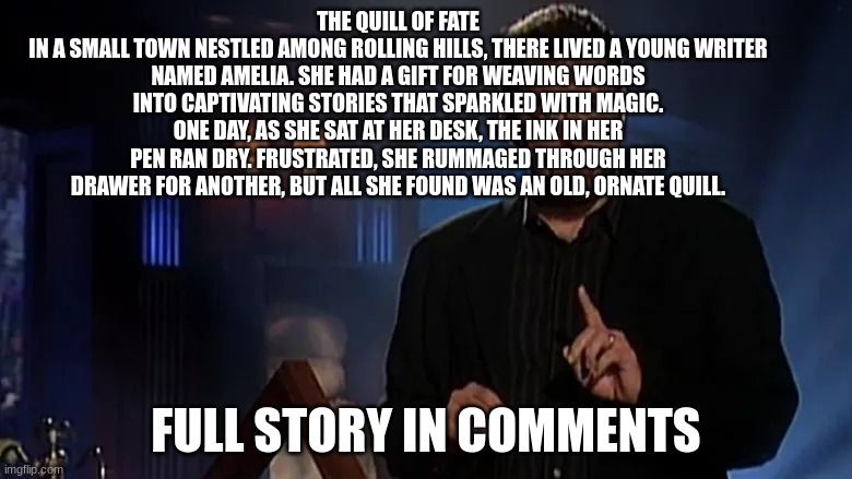 Jonathan frakes | THE QUILL OF FATE
IN A SMALL TOWN NESTLED AMONG ROLLING HILLS, THERE LIVED A YOUNG WRITER NAMED AMELIA. SHE HAD A GIFT FOR WEAVING WORDS INTO CAPTIVATING STORIES THAT SPARKLED WITH MAGIC. ONE DAY, AS SHE SAT AT HER DESK, THE INK IN HER PEN RAN DRY. FRUSTRATED, SHE RUMMAGED THROUGH HER DRAWER FOR ANOTHER, BUT ALL SHE FOUND WAS AN OLD, ORNATE QUILL. FULL STORY IN COMMENTS | image tagged in jonathan frakes | made w/ Imgflip meme maker