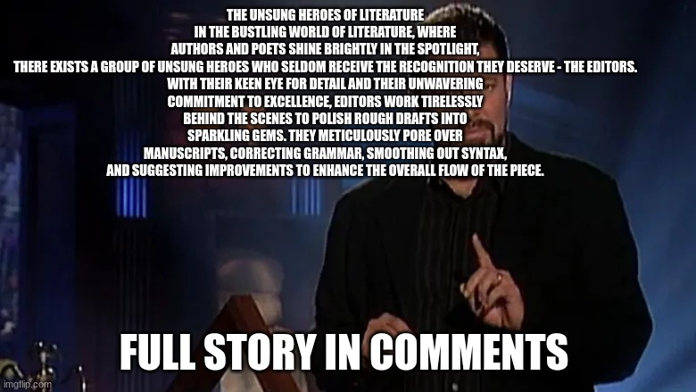 fact or fiction let me know in the comments | THE UNSUNG HEROES OF LITERATURE
IN THE BUSTLING WORLD OF LITERATURE, WHERE AUTHORS AND POETS SHINE BRIGHTLY IN THE SPOTLIGHT, THERE EXISTS A GROUP OF UNSUNG HEROES WHO SELDOM RECEIVE THE RECOGNITION THEY DESERVE - THE EDITORS.

WITH THEIR KEEN EYE FOR DETAIL AND THEIR UNWAVERING COMMITMENT TO EXCELLENCE, EDITORS WORK TIRELESSLY BEHIND THE SCENES TO POLISH ROUGH DRAFTS INTO SPARKLING GEMS. THEY METICULOUSLY PORE OVER MANUSCRIPTS, CORRECTING GRAMMAR, SMOOTHING OUT SYNTAX, AND SUGGESTING IMPROVEMENTS TO ENHANCE THE OVERALL FLOW OF THE PIECE. FULL STORY IN COMMENTS | image tagged in jonathan frakes | made w/ Imgflip meme maker