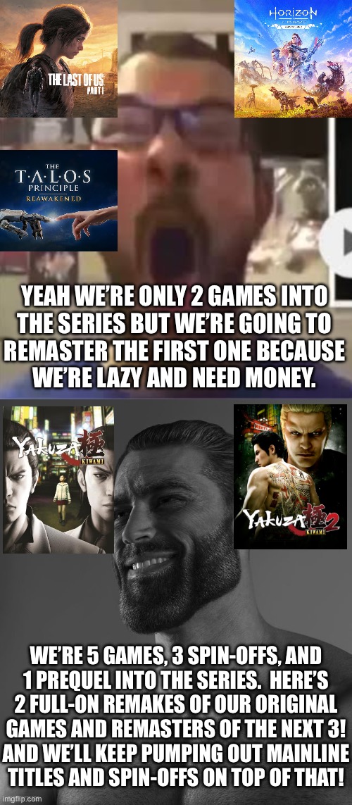 YEAH WE’RE ONLY 2 GAMES INTO
THE SERIES BUT WE’RE GOING TO
REMASTER THE FIRST ONE BECAUSE
WE’RE LAZY AND NEED MONEY. WE’RE 5 GAMES, 3 SPIN-OFFS, AND
1 PREQUEL INTO THE SERIES.  HERE’S
2 FULL-ON REMAKES OF OUR ORIGINAL
GAMES AND REMASTERS OF THE NEXT 3!
AND WE’LL KEEP PUMPING OUT MAINLINE
TITLES AND SPIN-OFFS ON TOP OF THAT! | image tagged in average x fan vs average x enjoyer,giga chad | made w/ Imgflip meme maker