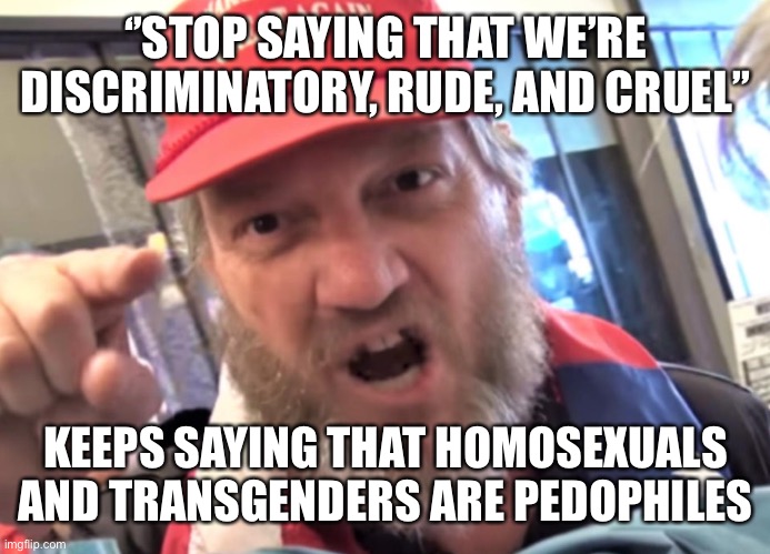 Angry Trumper MAGA White Supremacist | ‘’STOP SAYING THAT WE’RE DISCRIMINATORY, RUDE, AND CRUEL’’ KEEPS SAYING THAT HOMOSEXUALS AND TRANSGENDERS ARE PEDOPHILES | image tagged in angry trumper maga white supremacist | made w/ Imgflip meme maker