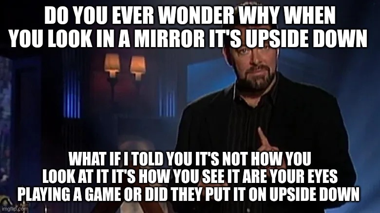 Jonathan frakes | DO YOU EVER WONDER WHY WHEN YOU LOOK IN A MIRROR IT'S UPSIDE DOWN; WHAT IF I TOLD YOU IT'S NOT HOW YOU LOOK AT IT IT'S HOW YOU SEE IT ARE YOUR EYES PLAYING A GAME OR DID THEY PUT IT ON UPSIDE DOWN | image tagged in jonathan frakes | made w/ Imgflip meme maker