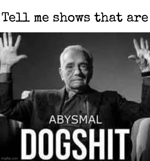 Abysmal dogshit | Tell me shows that are | image tagged in abysmal dogshit,msmg | made w/ Imgflip meme maker