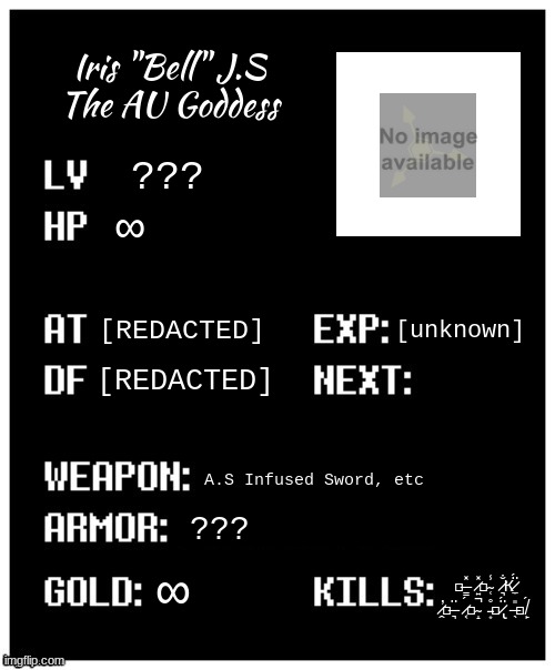 [title not found] | Iris "Bell" J.S
The AU Goddess; ??? ∞; [unknown]; [REDACTED]; [REDACTED]; A.S Infused Sword, etc; ??? ∞; ย̶̳̽ ̷͍̽ภ̴̜̾ ̷͉̐к̷̼̈́ ̷̭̕ภ̶͉̈ ̷͔́๏̴̝̚ ̵͙̊ฬ̷̢̈́ ̶̖̎ภ̸̙́ | image tagged in undertale player stats | made w/ Imgflip meme maker