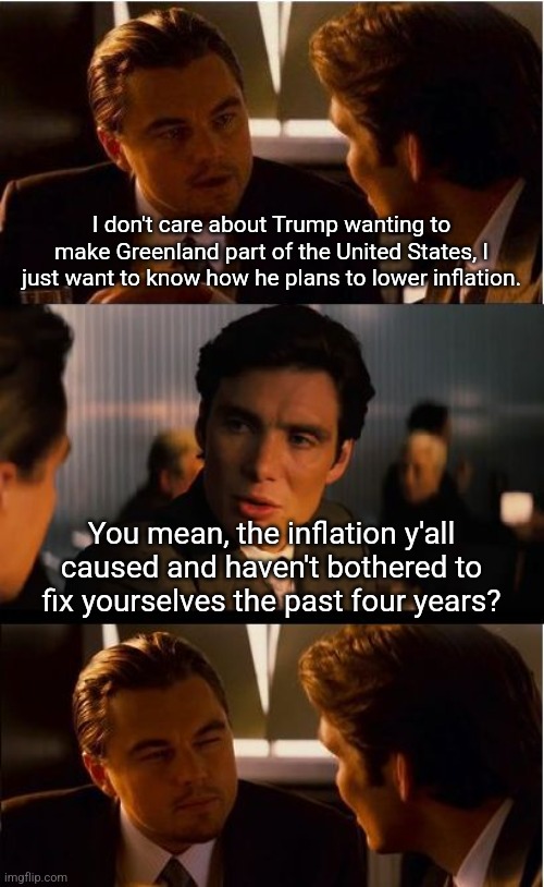 The inflation problem was caused by Democrats and their obsession with spending money we don't have. | I don't care about Trump wanting to make Greenland part of the United States, I just want to know how he plans to lower inflation. You mean, the inflation y'all caused and haven't bothered to fix yourselves the past four years? | image tagged in memes,inception,democrats,inflation,economy | made w/ Imgflip meme maker