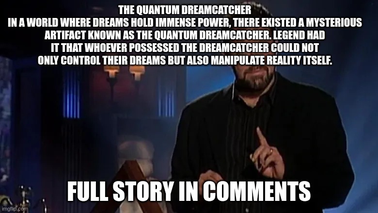 Jonathan frakes | THE QUANTUM DREAMCATCHER
IN A WORLD WHERE DREAMS HOLD IMMENSE POWER, THERE EXISTED A MYSTERIOUS ARTIFACT KNOWN AS THE QUANTUM DREAMCATCHER. LEGEND HAD IT THAT WHOEVER POSSESSED THE DREAMCATCHER COULD NOT ONLY CONTROL THEIR DREAMS BUT ALSO MANIPULATE REALITY ITSELF. FULL STORY IN COMMENTS | image tagged in jonathan frakes | made w/ Imgflip meme maker