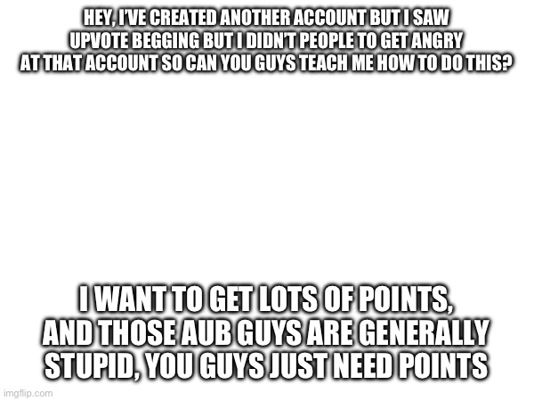 How do I get points fast? | HEY, I’VE CREATED ANOTHER ACCOUNT BUT I SAW UPVOTE BEGGING BUT I DIDN’T PEOPLE TO GET ANGRY AT THAT ACCOUNT SO CAN YOU GUYS TEACH ME HOW TO DO THIS? I WANT TO GET LOTS OF POINTS, AND THOSE AUB GUYS ARE GENERALLY STUPID, YOU GUYS JUST NEED POINTS | image tagged in upvote,aub sucks | made w/ Imgflip meme maker