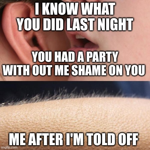 Whisper and Goosebumps | I KNOW WHAT YOU DID LAST NIGHT; YOU HAD A PARTY WITH OUT ME SHAME ON YOU; ME AFTER I'M TOLD OFF | image tagged in whisper and goosebumps | made w/ Imgflip meme maker