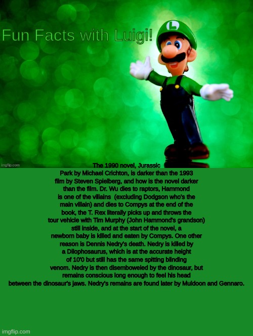 Fun Facts with Luigi | The 1990 novel, Jurassic Park by Michael Crichton, is darker than the 1993 film by Steven Spielberg, and how is the novel darker than the film. Dr. Wu dies to raptors, Hammond is one of the villains  (excluding Dodgson who's the main villain) and dies to Compys at the end of the book, the T. Rex literally picks up and throws the tour vehicle with Tim Murphy (John Hammond's grandson) still inside, and at the start of the novel, a newborn baby is killed and eaten by Compys. One other reason is Dennis Nedry's death. Nedry is killed by a Dilophosaurus, which is at the accurate height of 10'0 but still has the same spitting blinding venom. Nedry is then disemboweled by the dinosaur, but remains conscious long enough to feel his head between the dinosaur's jaws. Nedry's remains are found later by Muldoon and Gennaro. | image tagged in fun facts with luigi | made w/ Imgflip meme maker