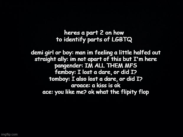 ez identifying | heres a part 2 on how to identify parts of LGBTQ; demi girl or boy: man im feeling a little halfed out
straight ally: im not apart of this but I'm here
pangender: IM ALL THEM MFS
femboy: I lost a dare, or did I?
tomboy: I also lost a dare, or did I?
aroace: a kiss is ok
ace: you like me? ok what the flipity flop | image tagged in black background | made w/ Imgflip meme maker