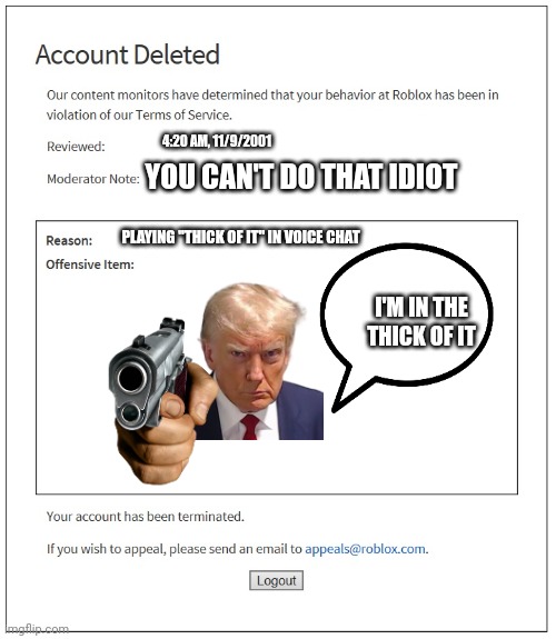 Banned for playing that song | 4:20 AM, 11/9/2001; YOU CAN'T DO THAT IDIOT; PLAYING "THICK OF IT" IN VOICE CHAT; I'M IN THE THICK OF IT | image tagged in banned from roblox | made w/ Imgflip meme maker