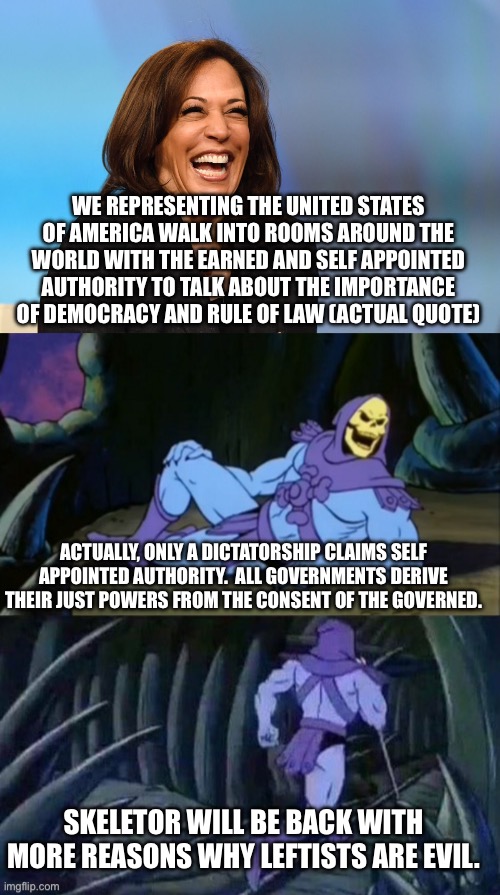 And people claim Trump will establish a dictatorship | WE REPRESENTING THE UNITED STATES OF AMERICA WALK INTO ROOMS AROUND THE WORLD WITH THE EARNED AND SELF APPOINTED AUTHORITY TO TALK ABOUT THE IMPORTANCE OF DEMOCRACY AND RULE OF LAW (ACTUAL QUOTE); ACTUALLY, ONLY A DICTATORSHIP CLAIMS SELF APPOINTED AUTHORITY.  ALL GOVERNMENTS DERIVE THEIR JUST POWERS FROM THE CONSENT OF THE GOVERNED. SKELETOR WILL BE BACK WITH MORE REASONS WHY LEFTISTS ARE EVIL. | image tagged in kamala harris laughing,skeletor disturbing facts | made w/ Imgflip meme maker