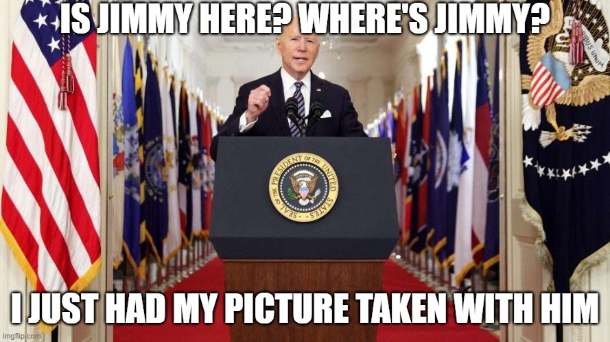 Joe Biden speech | IS JIMMY HERE? WHERE'S JIMMY? I JUST HAD MY PICTURE TAKEN WITH HIM | image tagged in joe biden speech | made w/ Imgflip meme maker