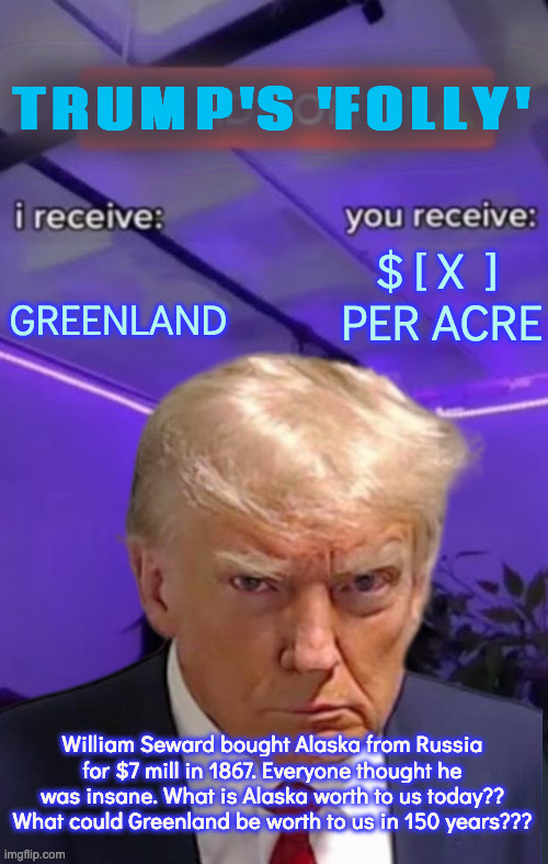 Thinking Ahead | TRUMP'S 'FOLLY'; $ [ X  ] 
PER ACRE; GREENLAND; William Seward bought Alaska from Russia for $7 mill in 1867. Everyone thought he was insane. What is Alaska worth to us today?? What could Greenland be worth to us in 150 years??? | image tagged in you recieve i recieve,greenland,seward's icebox,not stupid or crazy | made w/ Imgflip meme maker