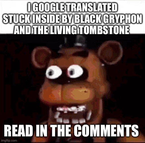 Shocked Freddy Fazbear | I GOOGLE TRANSLATED STUCK INSIDE BY BLACK GRYPHON AND THE LIVING TOMBSTONE; READ IN THE COMMENTS | image tagged in shocked freddy fazbear | made w/ Imgflip meme maker