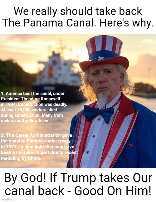 Uncle Sam at Panama Canal | We really should take back
The Panama Canal. Here's why. 1. America built the canal, under
President Theodore Roosevelt
in 1904. Construction was deadly.
At least 25,000 workers died
during construction. Many from
malaria and yellow fever. 2. The Carter Administration gave
the canal to Panama under treaty
in 1977. In hindsight this may have
been a mistake. In part due to recent
meddling by China. By God! If Trump takes Our
canal back - Good On Him! | image tagged in uncle sam at panama canal | made w/ Imgflip meme maker