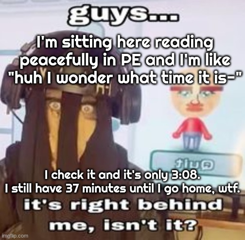 This day is going by so slow, smh. And YES we have a time where we can do whatever during the second half of class. | I'm sitting here reading peacefully in PE and I'm like "huh I wonder what time it is-"; I check it and it's only 3:08.
I still have 37 minutes until I go home, wtf. | image tagged in colk temp hh | made w/ Imgflip meme maker