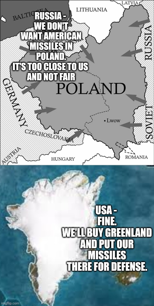 How's that for a chess move ? | RUSSIA - 
WE DON'T WANT AMERICAN MISSILES IN POLAND.
IT'S TOO CLOSE TO US 
AND NOT FAIR; USA - 
FINE.
WE'LL BUY GREENLAND AND PUT OUR MISSILES THERE FOR DEFENSE. | image tagged in poland,usa,russia,leftists,liberals | made w/ Imgflip meme maker