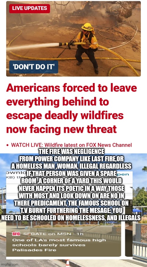 California wild fire decode | THE FIRE WAS NEGLIGENCE FROM POWER COMPANY LIKE LAST FIRE,OR A HOMELESS MAN ,WOMAN, ILLEGAL REGARDLESS IF THAT PERSON WAS GIVEN A SPARE ROOM ,A CORNER OF A YARD THIS WOULD NEVER HAPPEN ITS POETIC IN A WAY THOSE WITH MOST AND LOOK DOWN ON ARE NO IN THERE PREDICAMENT, THE FAMOUS SCHOOL ON T.V BURNT FURTHERING THE MESAGE: YOU NEED TO BE SCHOOLED ON HOMELESSNESS, AND ILLEGALS | image tagged in california,woke,gowokedonthaveahouse | made w/ Imgflip meme maker