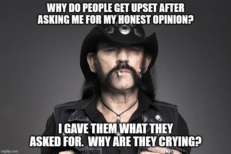 My opinion is mine. Don't ask for it if you only want to hear me repeat yours. | WHY DO PEOPLE GET UPSET AFTER ASKING ME FOR MY HONEST OPINION? I GAVE THEM WHAT THEY ASKED FOR.  WHY ARE THEY CRYING? | image tagged in honesty,brutal honesty | made w/ Imgflip meme maker