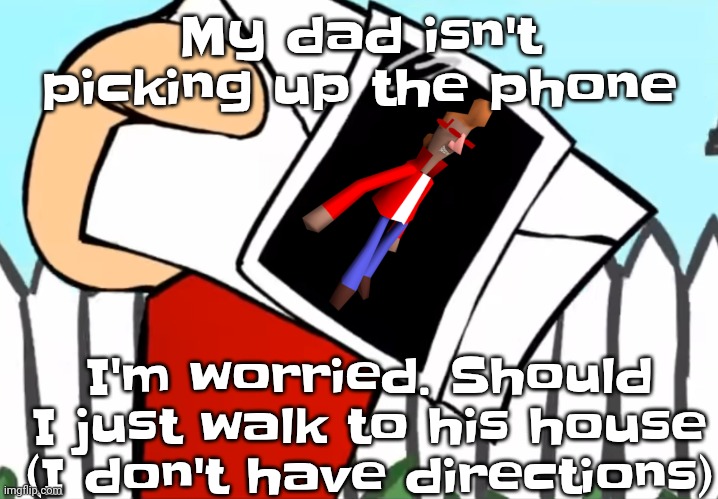 Please dad pick up the phone | My dad isn't picking up the phone; I'm worried. Should I just walk to his house (I don't have directions) | image tagged in every concept you understand is not right | made w/ Imgflip meme maker