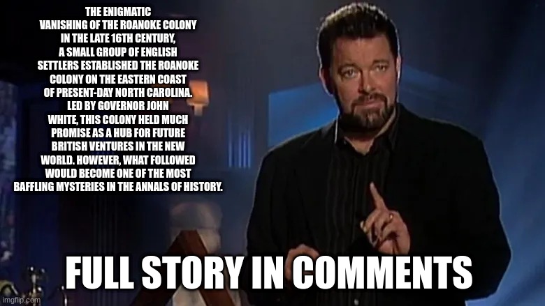 let me know if you think if it's fact or fiction in the comments | THE ENIGMATIC VANISHING OF THE ROANOKE COLONY
IN THE LATE 16TH CENTURY, A SMALL GROUP OF ENGLISH SETTLERS ESTABLISHED THE ROANOKE COLONY ON THE EASTERN COAST OF PRESENT-DAY NORTH CAROLINA. LED BY GOVERNOR JOHN WHITE, THIS COLONY HELD MUCH PROMISE AS A HUB FOR FUTURE BRITISH VENTURES IN THE NEW WORLD. HOWEVER, WHAT FOLLOWED WOULD BECOME ONE OF THE MOST BAFFLING MYSTERIES IN THE ANNALS OF HISTORY. FULL STORY IN COMMENTS | image tagged in jonathan frakes | made w/ Imgflip meme maker