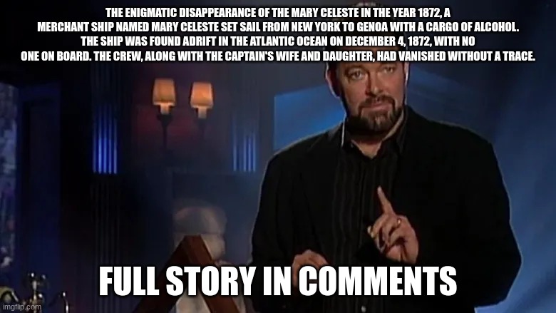 is this fact or fiction let me know in the comments | THE ENIGMATIC DISAPPEARANCE OF THE MARY CELESTE IN THE YEAR 1872, A MERCHANT SHIP NAMED MARY CELESTE SET SAIL FROM NEW YORK TO GENOA WITH A CARGO OF ALCOHOL. THE SHIP WAS FOUND ADRIFT IN THE ATLANTIC OCEAN ON DECEMBER 4, 1872, WITH NO ONE ON BOARD. THE CREW, ALONG WITH THE CAPTAIN'S WIFE AND DAUGHTER, HAD VANISHED WITHOUT A TRACE. FULL STORY IN COMMENTS | image tagged in jonathan frakes | made w/ Imgflip meme maker