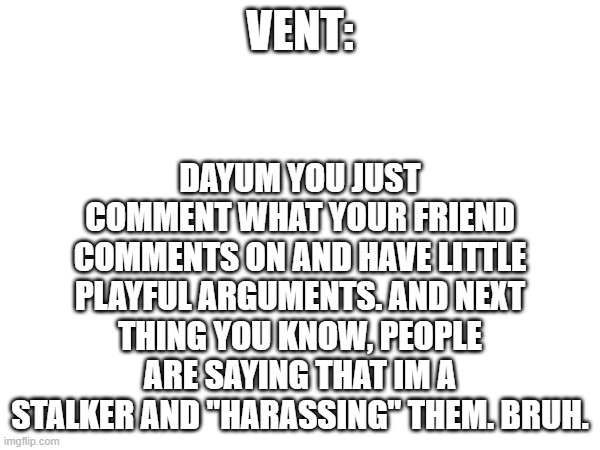 bruh moment. | DAYUM YOU JUST COMMENT WHAT YOUR FRIEND COMMENTS ON AND HAVE LITTLE PLAYFUL ARGUMENTS. AND NEXT THING YOU KNOW, PEOPLE ARE SAYING THAT IM A STALKER AND "HARASSING" THEM. BRUH. VENT: | image tagged in vent | made w/ Imgflip meme maker