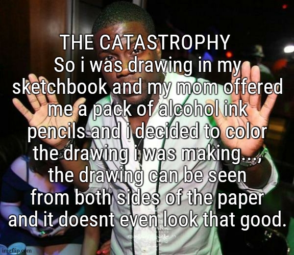 its so zad <:( | THE CATASTROPHY  So i was drawing in my sketchbook and my mom offered me a pack of alcohol ink pencils and i decided to color the drawing i was making..., the drawing can be seen from both sides of the paper and it doesnt even look that good. | image tagged in kevin hart hands up | made w/ Imgflip meme maker