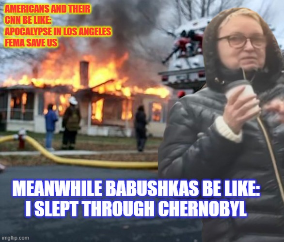 Disaster Babushka | AMERICANS AND THEIR
CNN BE LIKE:
APOCALYPSE IN LOS ANGELES
FEMA SAVE US; MEANWHILE BABUSHKAS BE LIKE:
I SLEPT THROUGH CHERNOBYL | image tagged in babushkas on facebook,chernobyl,la fires,disaster girl | made w/ Imgflip meme maker